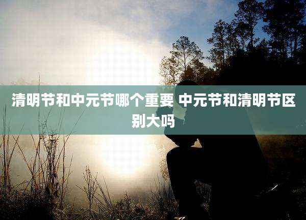 清明节和中元节哪个重要 中元节和清明节区别大吗