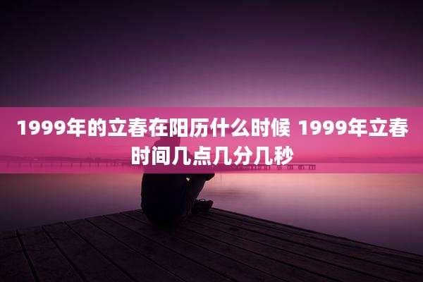 1999年的立春在阳历什么时候 1999年立春时间几点几分几秒