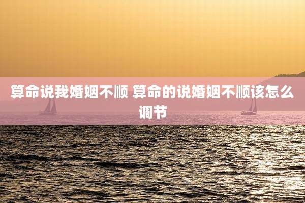 算命说我婚姻不顺 算命的说婚姻不顺该怎么调节