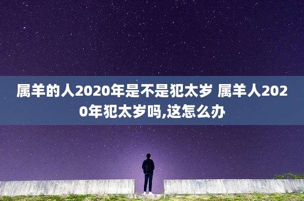 属羊的人2020年是不是犯太岁 属羊人2020年犯太岁吗,这怎么办