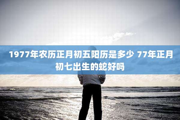 1977年农历正月初五阳历是多少 77年正月初七出生的蛇好吗