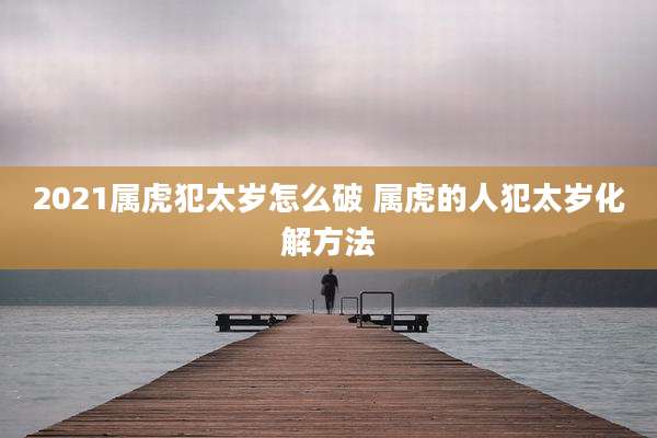 2021属虎犯太岁怎么破 属虎的人犯太岁化解方法