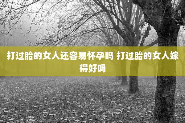 打过胎的女人还容易怀孕吗 打过胎的女人嫁得好吗