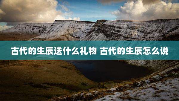 古代的生辰送什么礼物 古代的生辰怎么说