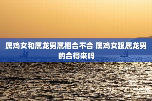 属鸡女和属龙男属相合不合 属鸡女跟属龙男的合得来吗