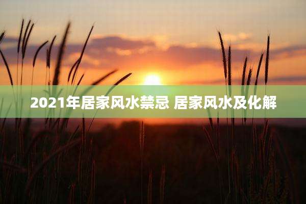 2021年居家风水禁忌 居家风水及化解