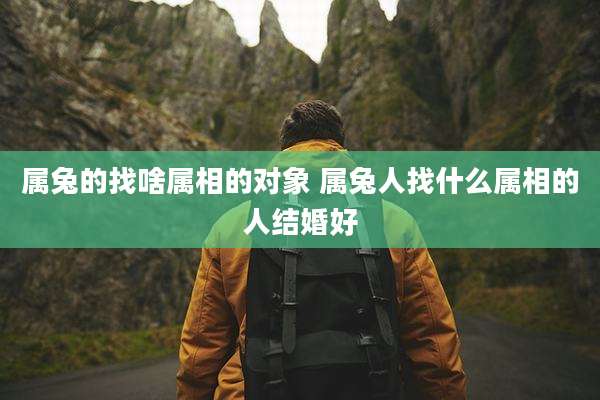 属兔的找啥属相的对象 属兔人找什么属相的人结婚好
