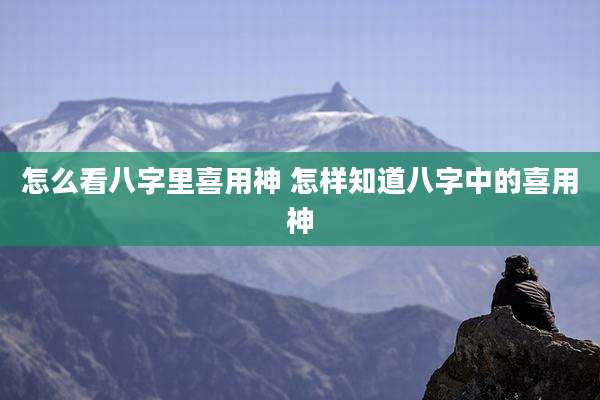 怎么看八字里喜用神 怎样知道八字中的喜用神
