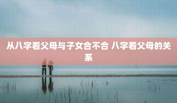 从八字看父母与子女合不合 八字看父母的关系