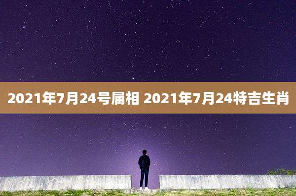 2021年7月24号属相 2021年7月24特吉生肖