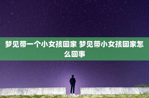 梦见带一个小女孩回家 梦见带小女孩回家怎么回事