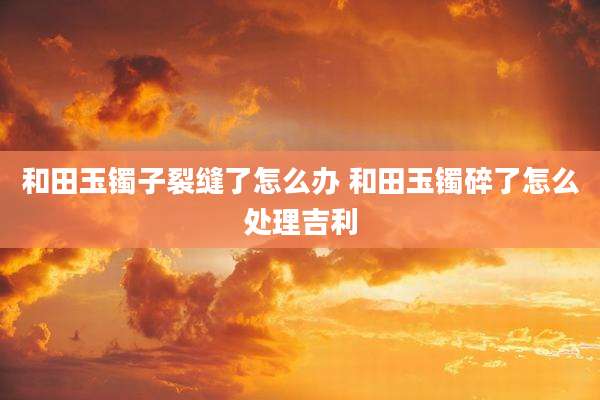 和田玉镯子裂缝了怎么办 和田玉镯碎了怎么处理吉利
