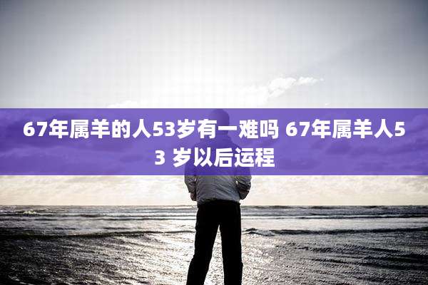 67年属羊的人53岁有一难吗 67年属羊人53 岁以后运程