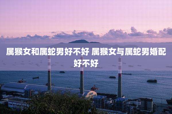 属猴女和属蛇男好不好 属猴女与属蛇男婚配好不好