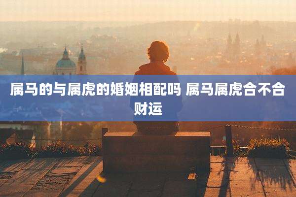 属马的与属虎的婚姻相配吗 属马属虎合不合财运