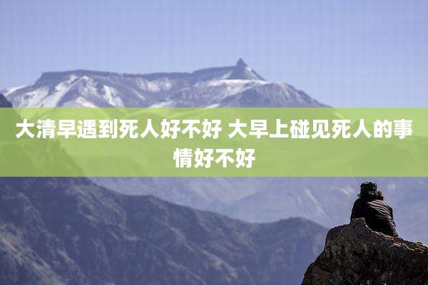 大清早遇到死人好不好 大早上碰见死人的事情好不好