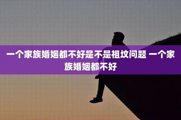 一个家族婚姻都不好是不是祖坟问题 一个家族婚姻都不好