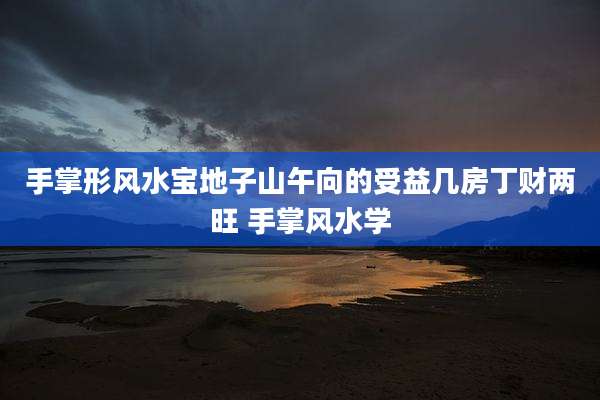 手掌形风水宝地子山午向的受益几房丁财两旺 手掌风水学