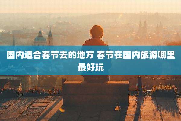 国内适合春节去的地方 春节在国内旅游哪里最好玩
