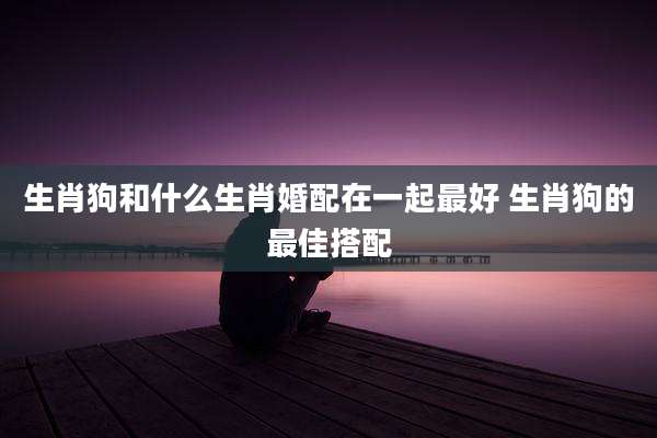 生肖狗和什么生肖婚配在一起最好 生肖狗的最佳搭配