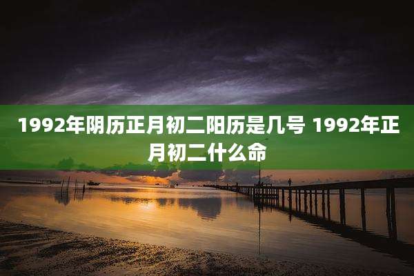1992年阴历正月初二阳历是几号 1992年正月初二什么命