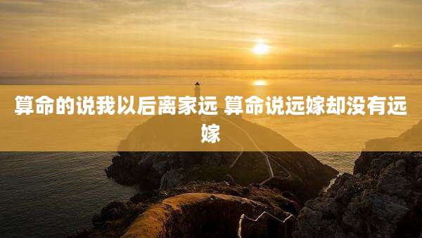 算命的说我以后离家远 算命说远嫁却没有远嫁