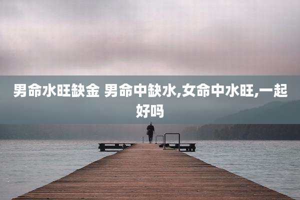 男命水旺缺金 男命中缺水,女命中水旺,一起好吗