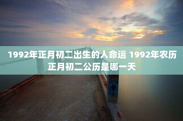 1992年正月初二出生的人命运 1992年农历正月初二公历是哪一天