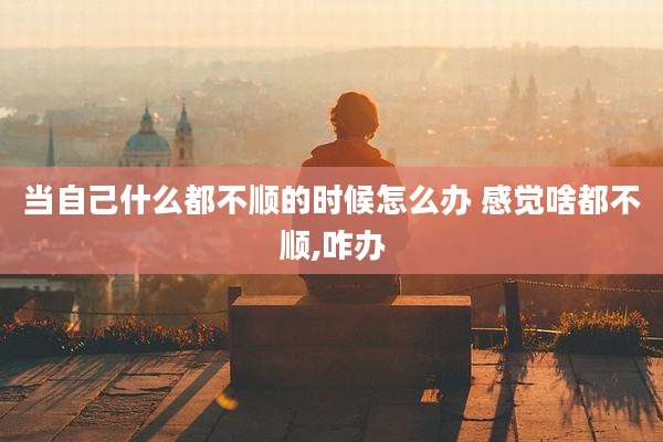 当自己什么都不顺的时候怎么办 感觉啥都不顺,咋办