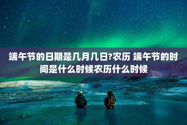 端午节的日期是几月几日?农历 端午节的时间是什么时候农历什么时候