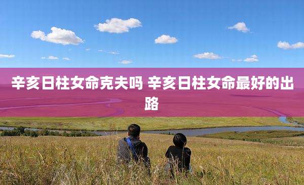 辛亥日柱女命克夫吗 辛亥日柱女命最好的出路