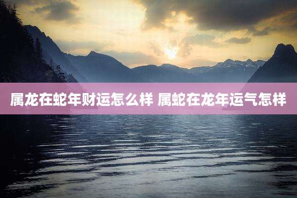 属龙在蛇年财运怎么样 属蛇在龙年运气怎样