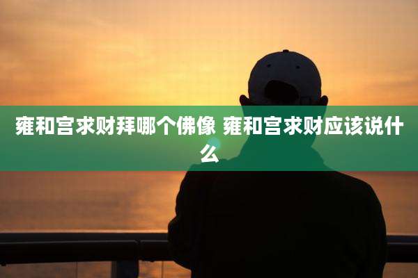 雍和宫求财拜哪个佛像 雍和宫求财应该说什么
