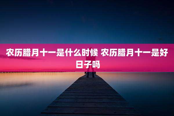 农历腊月十一是什么时候 农历腊月十一是好日子吗