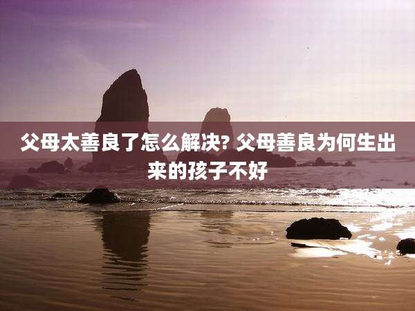父母太善良了怎么解决? 父母善良为何生出来的孩子不好