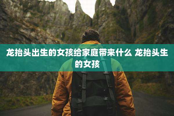 龙抬头出生的女孩给家庭带来什么 龙抬头生的女孩
