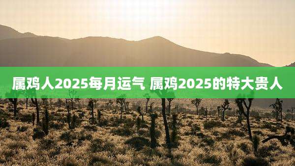 属鸡人2025每月运气 属鸡2025的特大贵人
