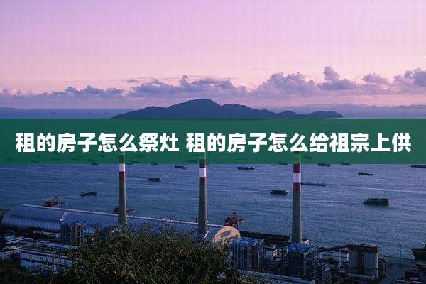 租的房子怎么祭灶 租的房子怎么给祖宗上供