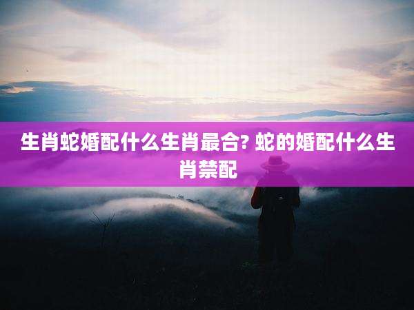 生肖蛇婚配什么生肖最合? 蛇的婚配什么生肖禁配