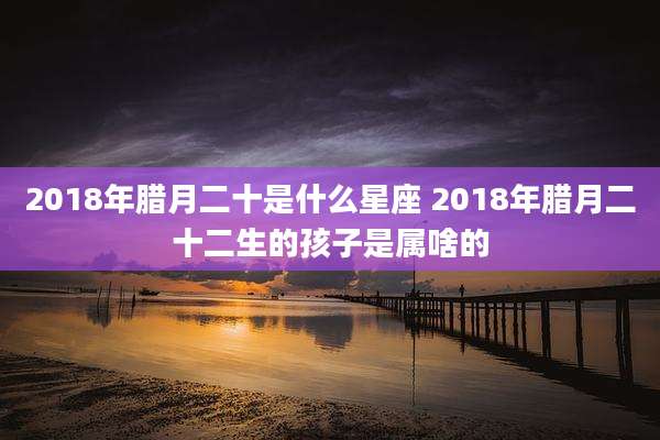 2018年腊月二十是什么星座 2018年腊月二十二生的孩子是属啥的