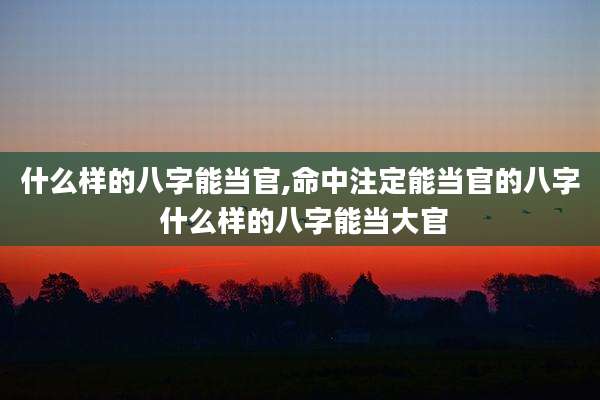 什么样的八字能当官,命中注定能当官的八字 什么样的八字能当大官