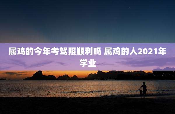 属鸡的今年考驾照顺利吗 属鸡的人2021年学业