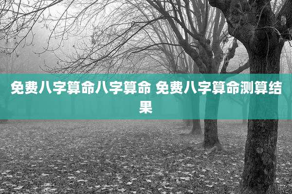 免费八字算命八字算命 免费八字算命测算结果