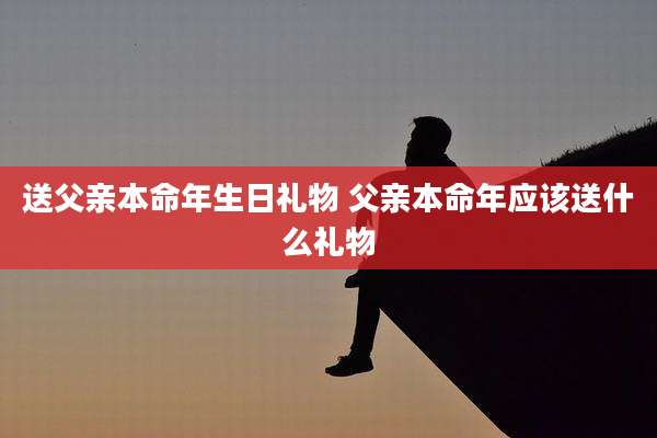 送父亲本命年生日礼物 父亲本命年应该送什么礼物
