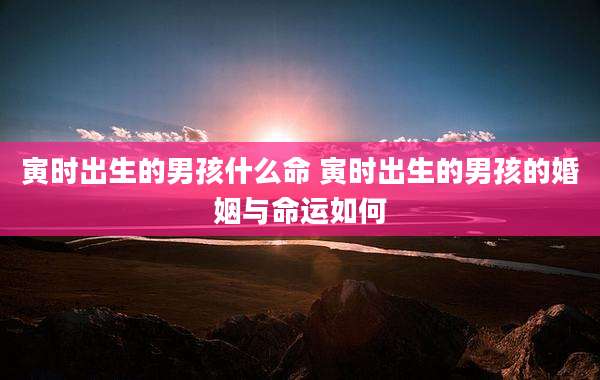 寅时出生的男孩什么命 寅时出生的男孩的婚姻与命运如何