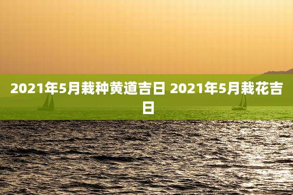 2021年5月栽种黄道吉日 2021年5月栽花吉日