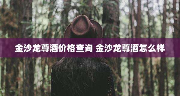金沙龙尊酒价格查询 金沙龙尊酒怎么样