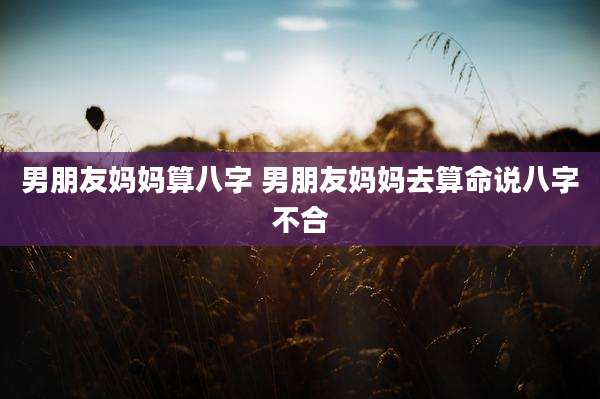 男朋友妈妈算八字 男朋友妈妈去算命说八字不合