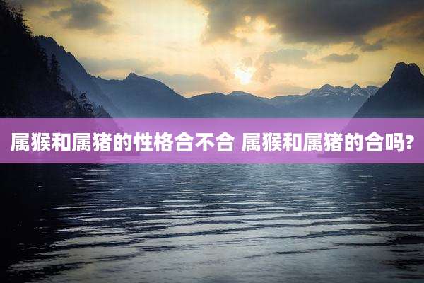 属猴和属猪的性格合不合 属猴和属猪的合吗?