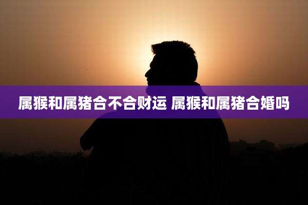 属猴和属猪合不合财运 属猴和属猪合婚吗
